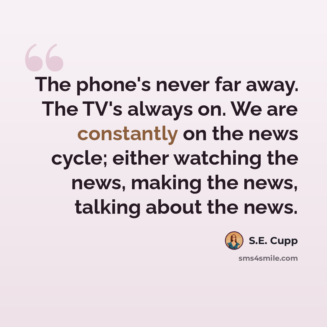 “The phone's never far away. The TV's always on. We are constantly on the news cycle; either watching the news, making the news, talking about the news.” quote by S.E. Cupp