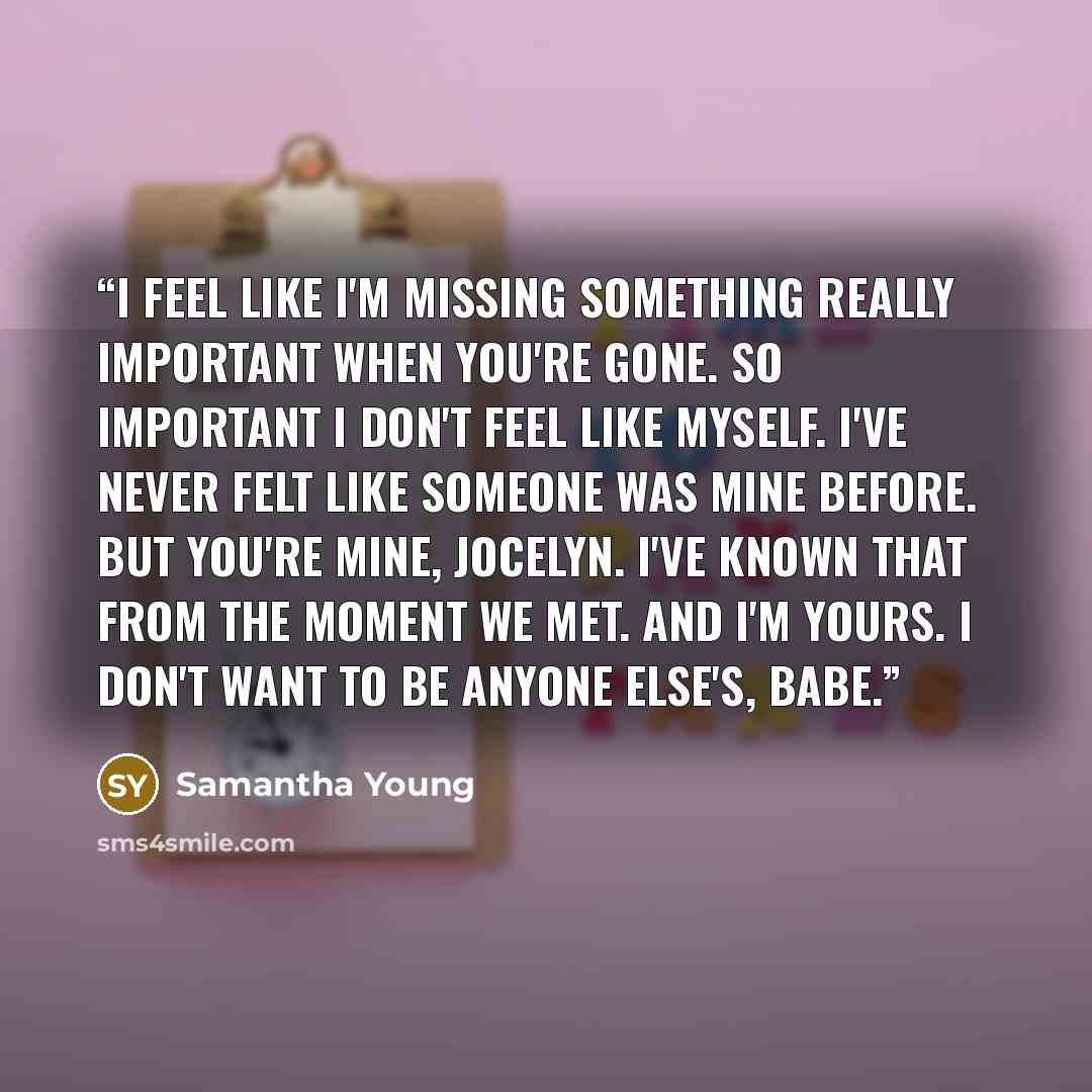 “I feel like I'm missing something really important when you're gone. So important I don't feel like myself. I've never felt like someone was mine before. But you're mine, Jocelyn. I've known that from the moment we met. And I'm yours. I don't want to be anyone else's, babe.” quote by Samantha Young