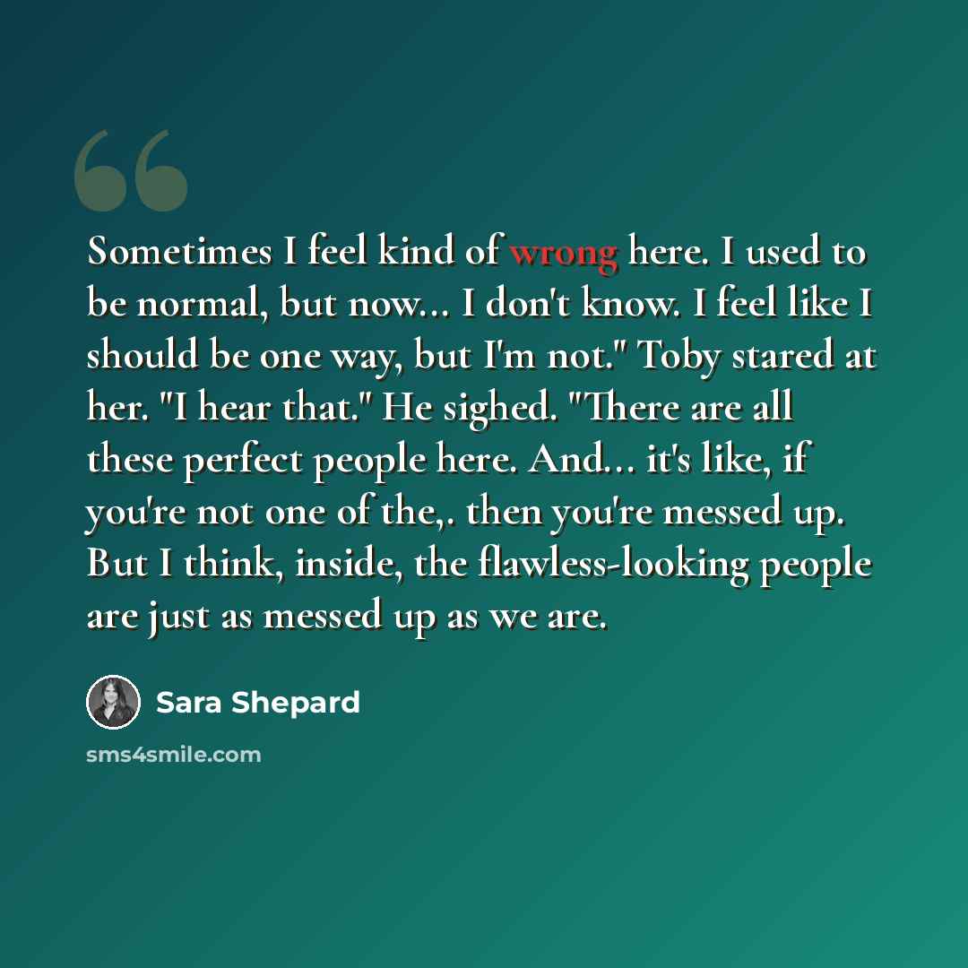 “Sometimes I feel kind of wrong here. I used to be normal, but now... I don't know. I feel like I should be one way, but I'm not." Toby stared at her. "I hear that." He sighed. "There are all these perfect people here. And... it's like, if you're not one of the,. then you're messed up. But I think…” quote by Sara Shepard