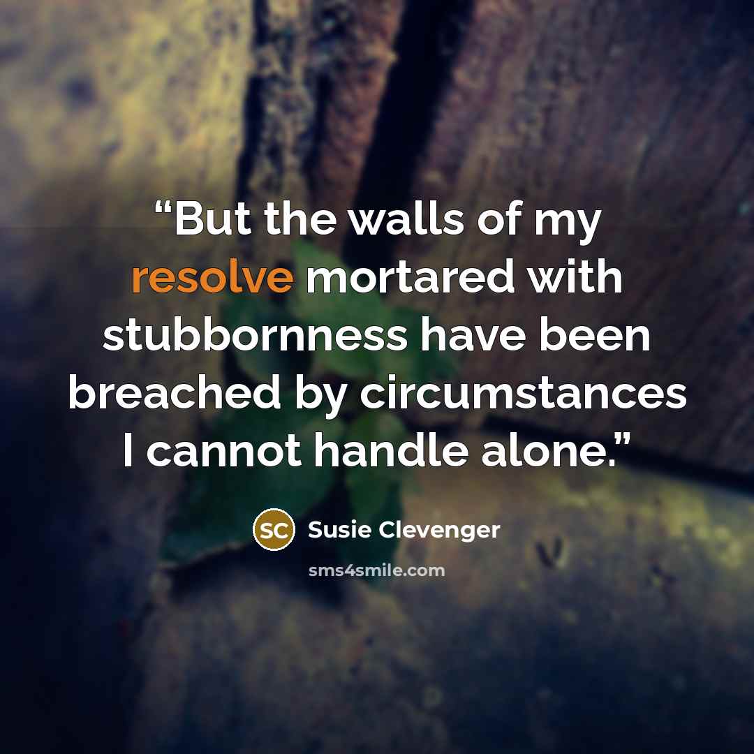 “But the walls of my resolve mortared with stubbornness have been breached by circumstances I cannot handle alone.” quote by Susie Clevenger