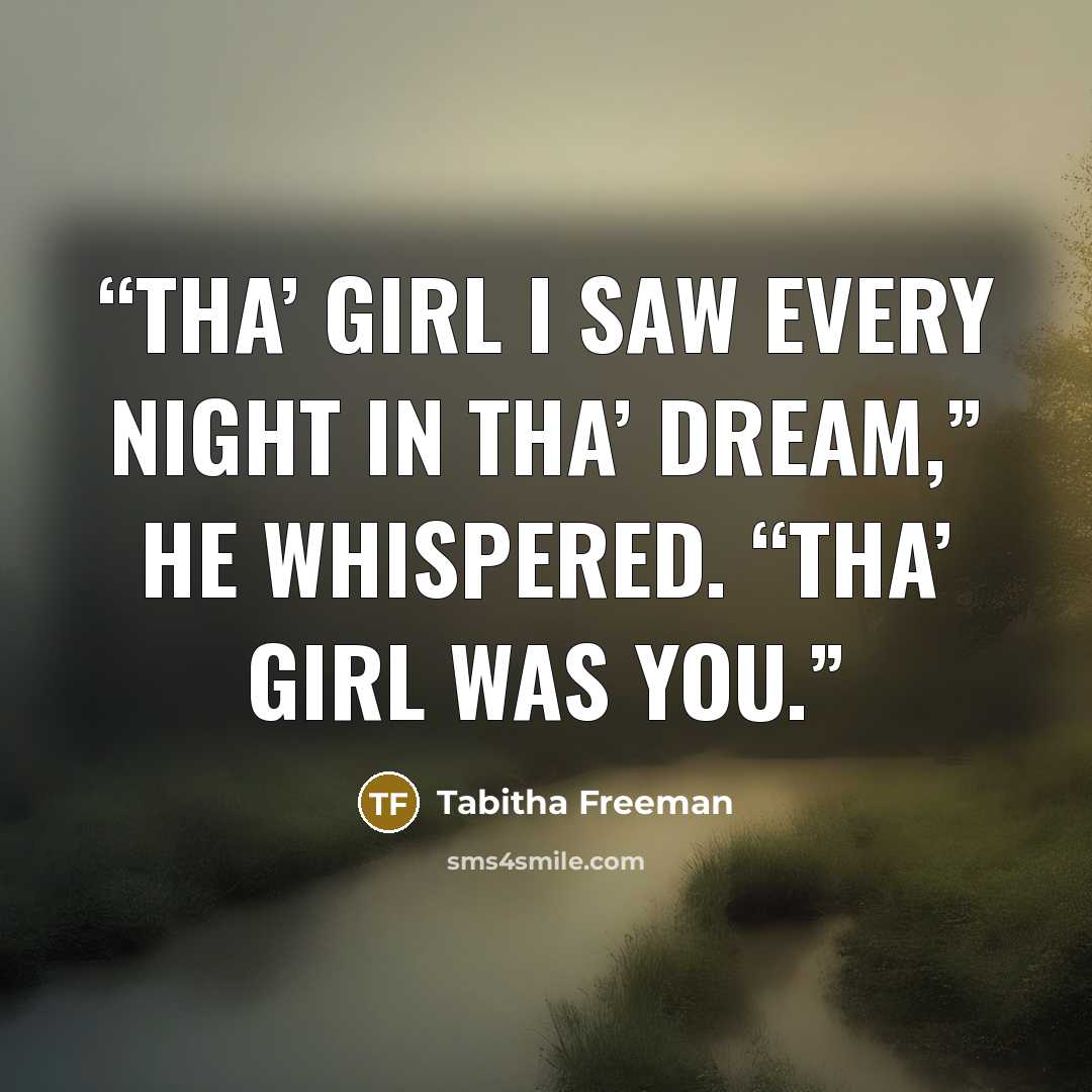“Tha’ girl I saw every night in tha’ dream,” he whispered. “Tha’ girl was you.” quote by Tabitha Freeman