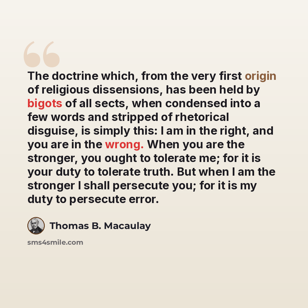 “The doctrine which, from the very first origin of religious dissensions, has been held by bigots of all sects, when condensed into a few words and stripped of rhetorical disguise, is simply this: I am in the right, and you are in the wrong. When you are the stronger, you ought to tolerate me; for…” quote by Thomas B. Macaulay