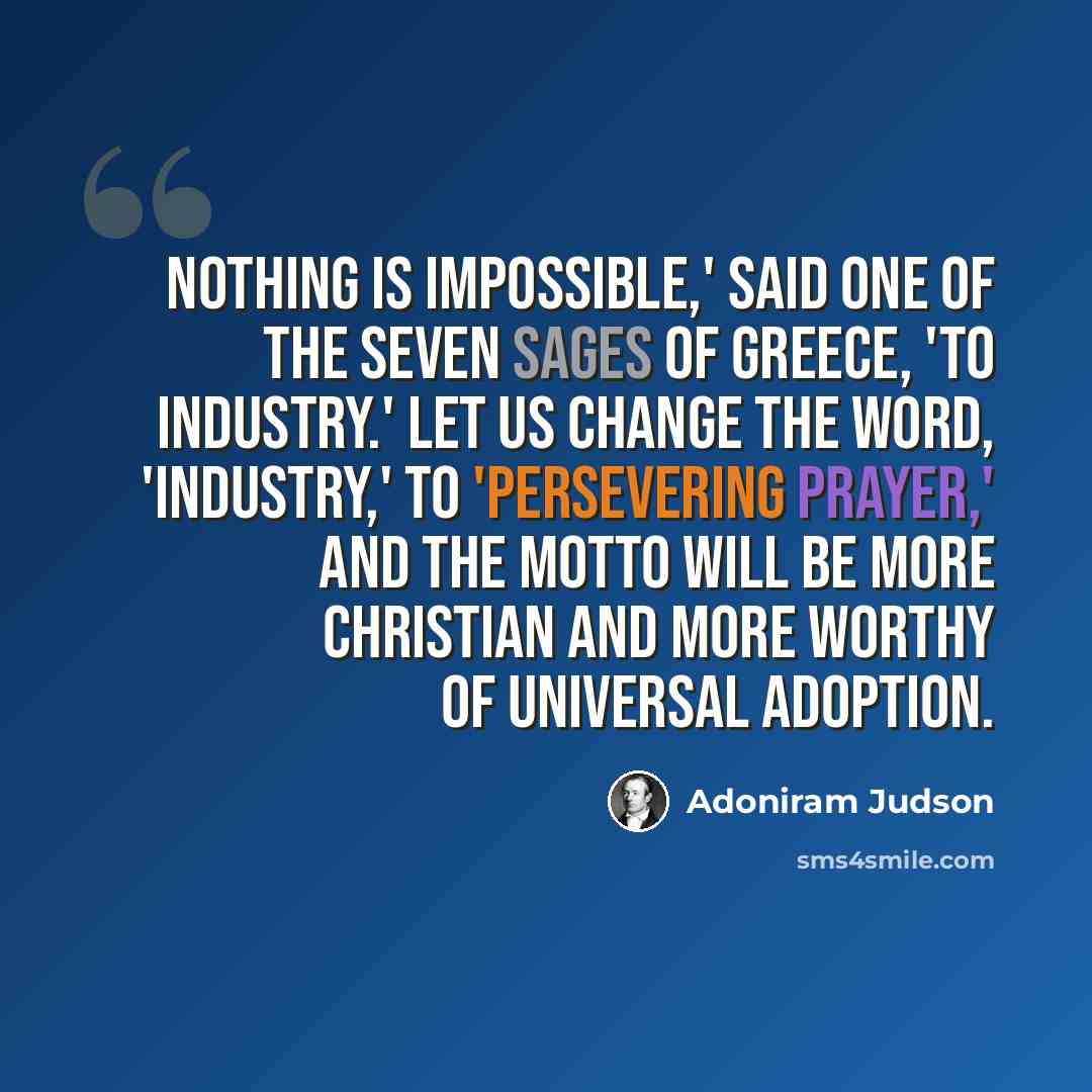 “Nothing is impossible,' said one of the seven sages of Greece, 'to industry.' Let us change the word, 'industry,' to 'persevering prayer,' and the motto will be more Christian and more worthy of universal adoption.” quote by Adoniram Judson