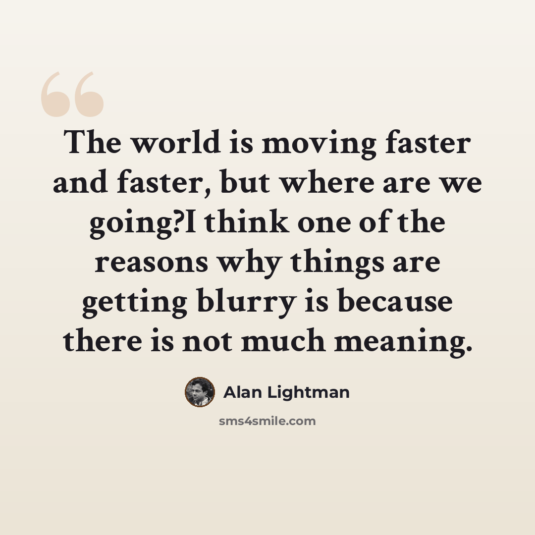 “The world is moving faster and faster, but where are we going?I think one of the reasons why things are getting blurry is because there is not much meaning.” quote by Alan Lightman