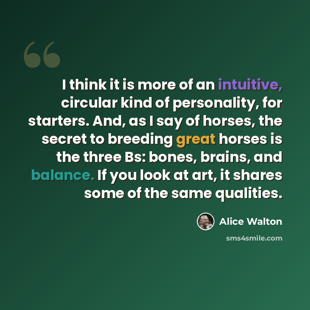 “I think it is more of an intuitive, circular kind of personality, for starters. And, as I say of horses, the secret to breeding great horses is the three Bs: bones, brains, and balance. If you look at art, it shares some of the same qualities.” quote by Alice Walton