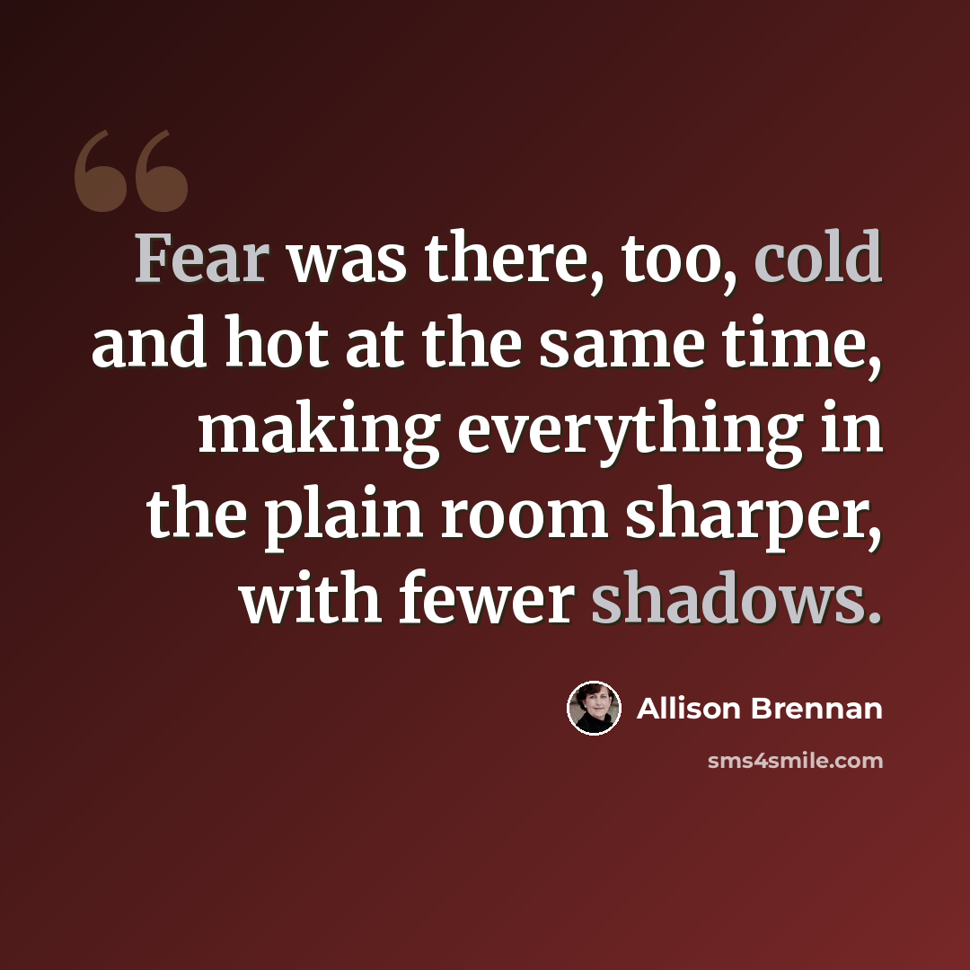 “Fear was there, too, cold and hot at the same time, making everything in the plain room sharper, with fewer shadows.” quote by Allison Brennan