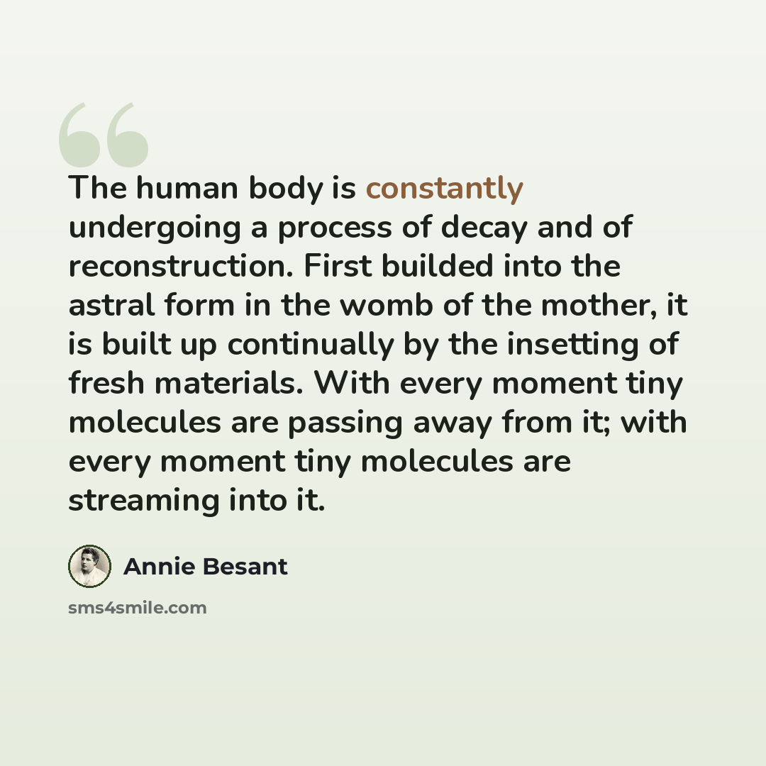 “The human body is constantly undergoing a process of decay and of reconstruction. First builded into the astral form in the womb of the mother, it is built up continually by the insetting of fresh materials. With every moment tiny molecules are passing away from it; with every moment tiny…” quote by Annie Besant