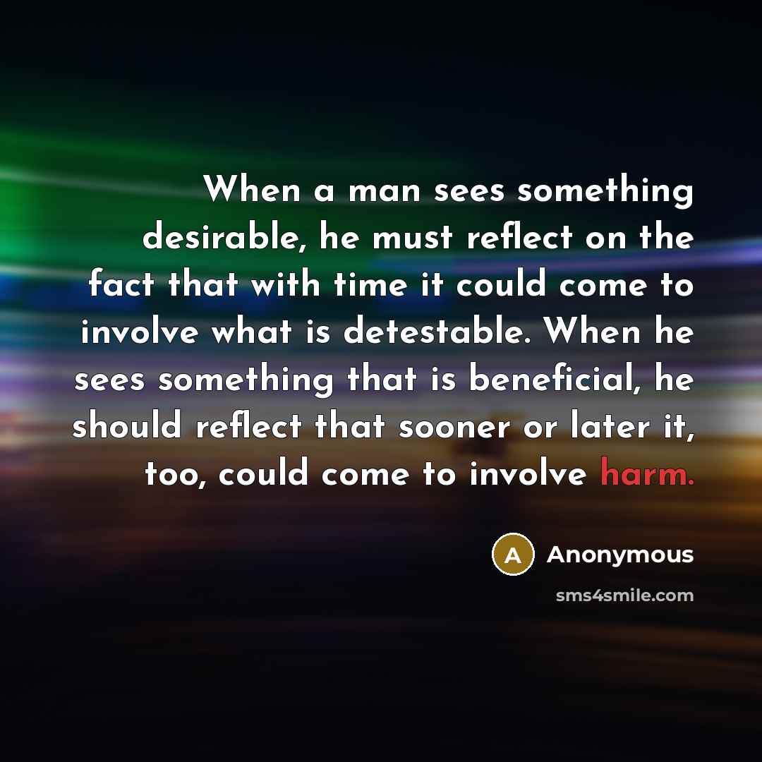 “When a man sees something desirable, he must reflect on the fact that with time it could come to involve what is detestable. When he sees something that is beneficial, he should reflect that sooner or later it, too, could come to involve harm.” quote by Anonymous