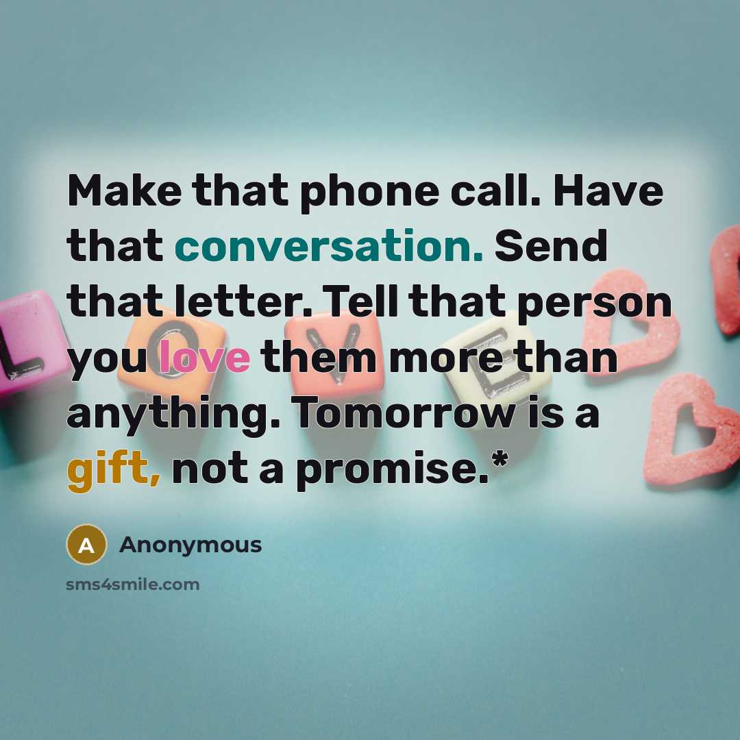 “Make that phone call. Have that conversation. Send that letter. Tell that person you love them more than anything. Tomorrow is a gift, not a promise.*” quote by Anonymous