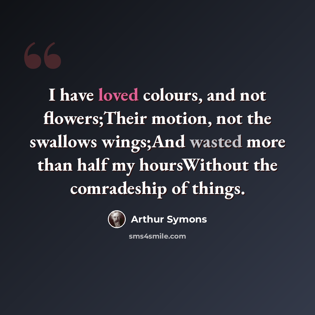 “I have loved colours, and not flowers;Their motion, not the swallows wings;And wasted more than half my hoursWithout the comradeship of things.” quote by Arthur Symons