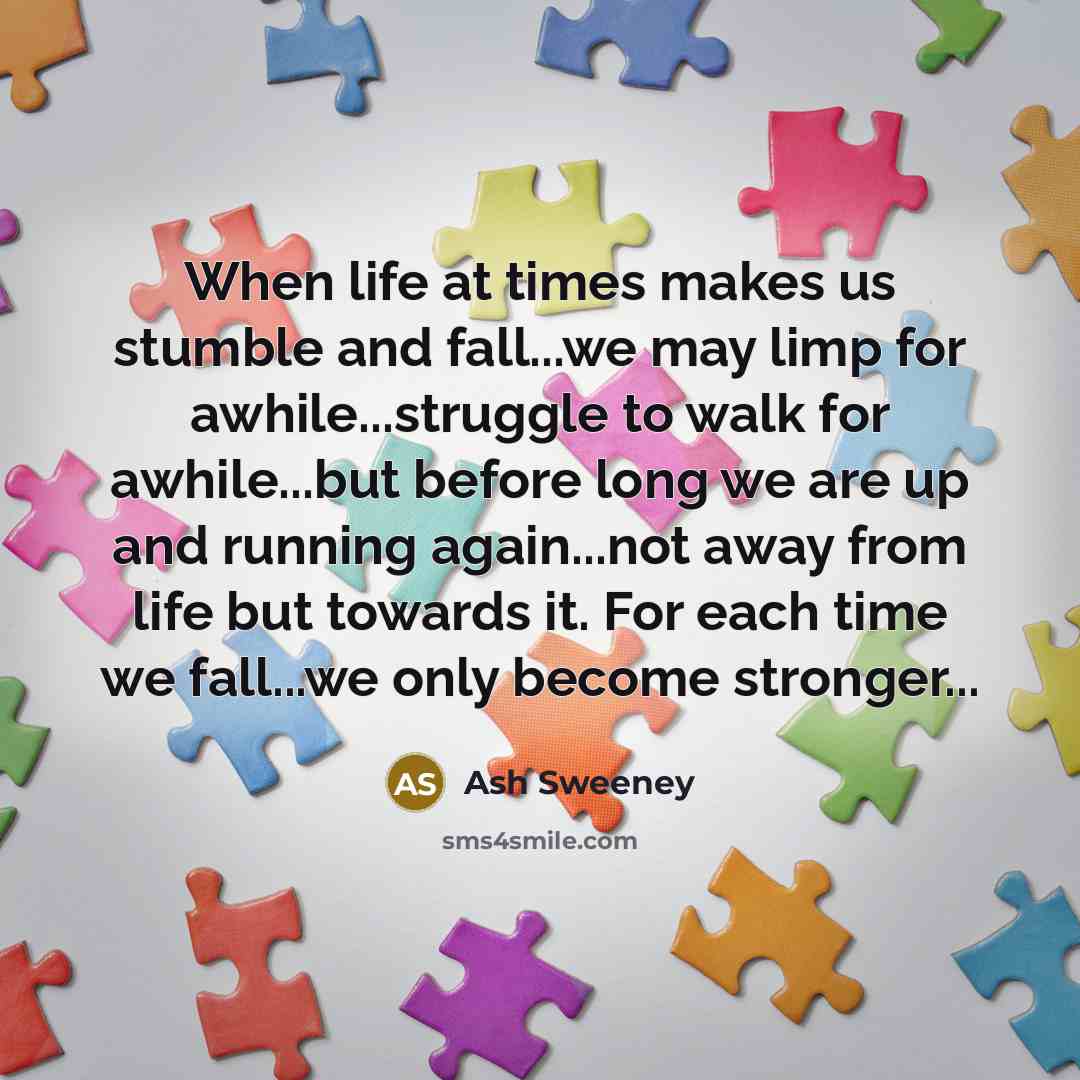 “When life at times makes us stumble and fall...we may limp for awhile...struggle to walk for awhile...but before long we are up and running again...not away from life but towards it. For each time we fall...we only become stronger...” quote by Ash Sweeney