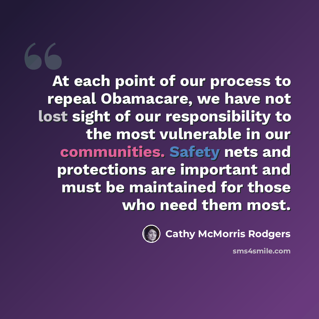 “At each point of our process to repeal Obamacare, we have not lost sight of our responsibility to the most vulnerable in our communities. Safety nets and protections are important and must be maintained for those who need them most.” quote by Cathy McMorris Rodgers