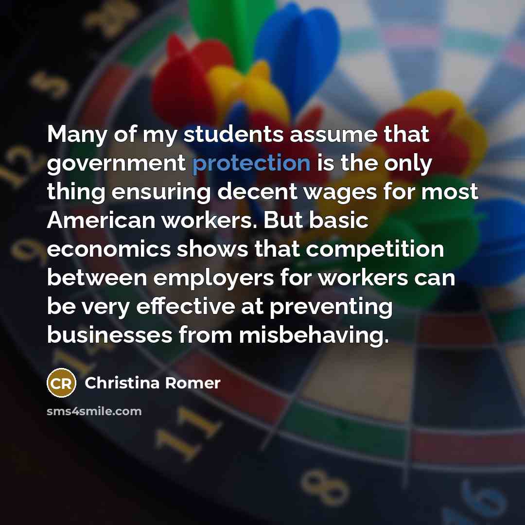 “Many of my students assume that government protection is the only thing ensuring decent wages for most American workers. But basic economics shows that competition between employers for workers can be very effective at preventing businesses from misbehaving.” quote by Christina Romer