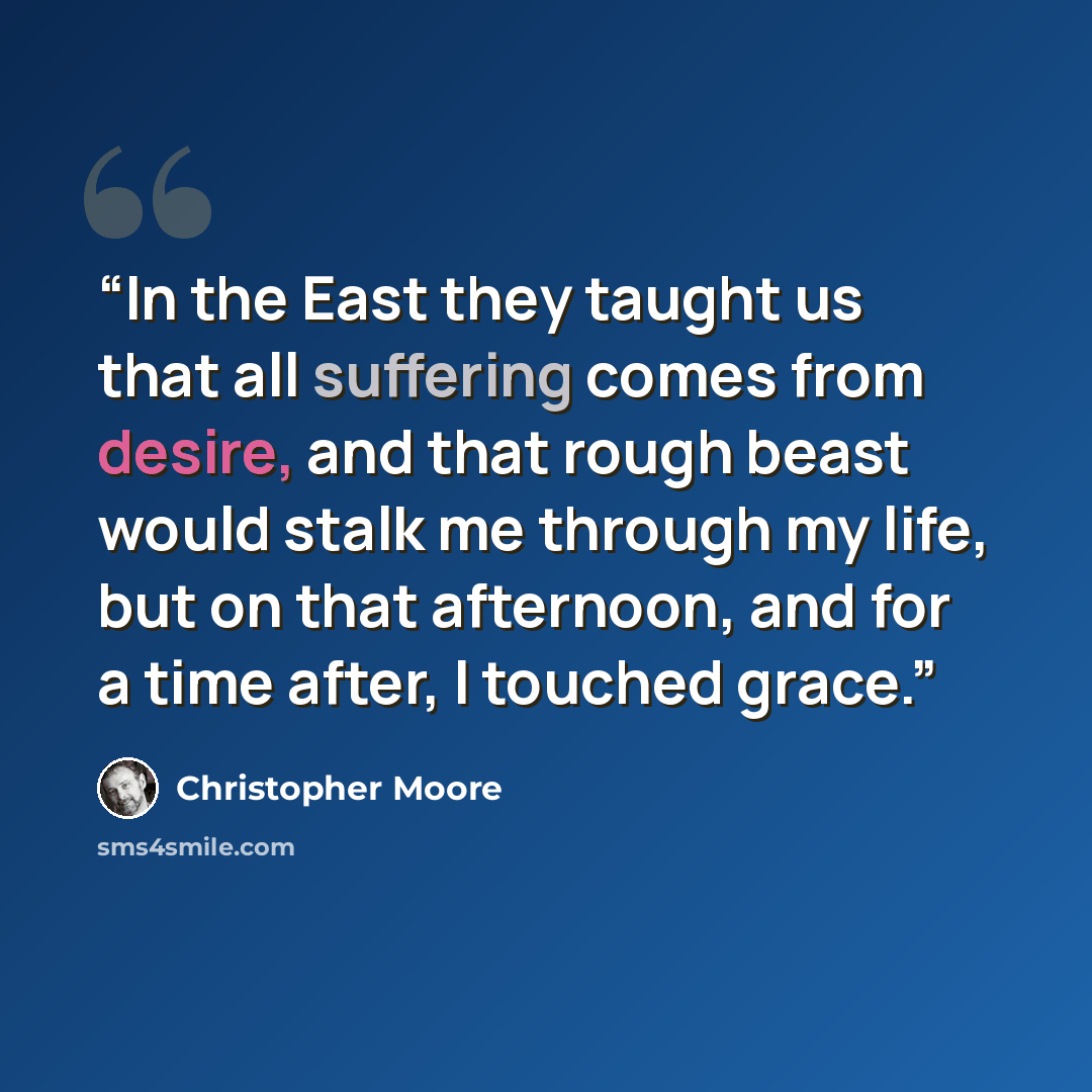 “In the East they taught us that all suffering comes from desire, and that rough beast would stalk me through my life, but on that afternoon, and for a time after, I touched grace.” quote by Christopher Moore