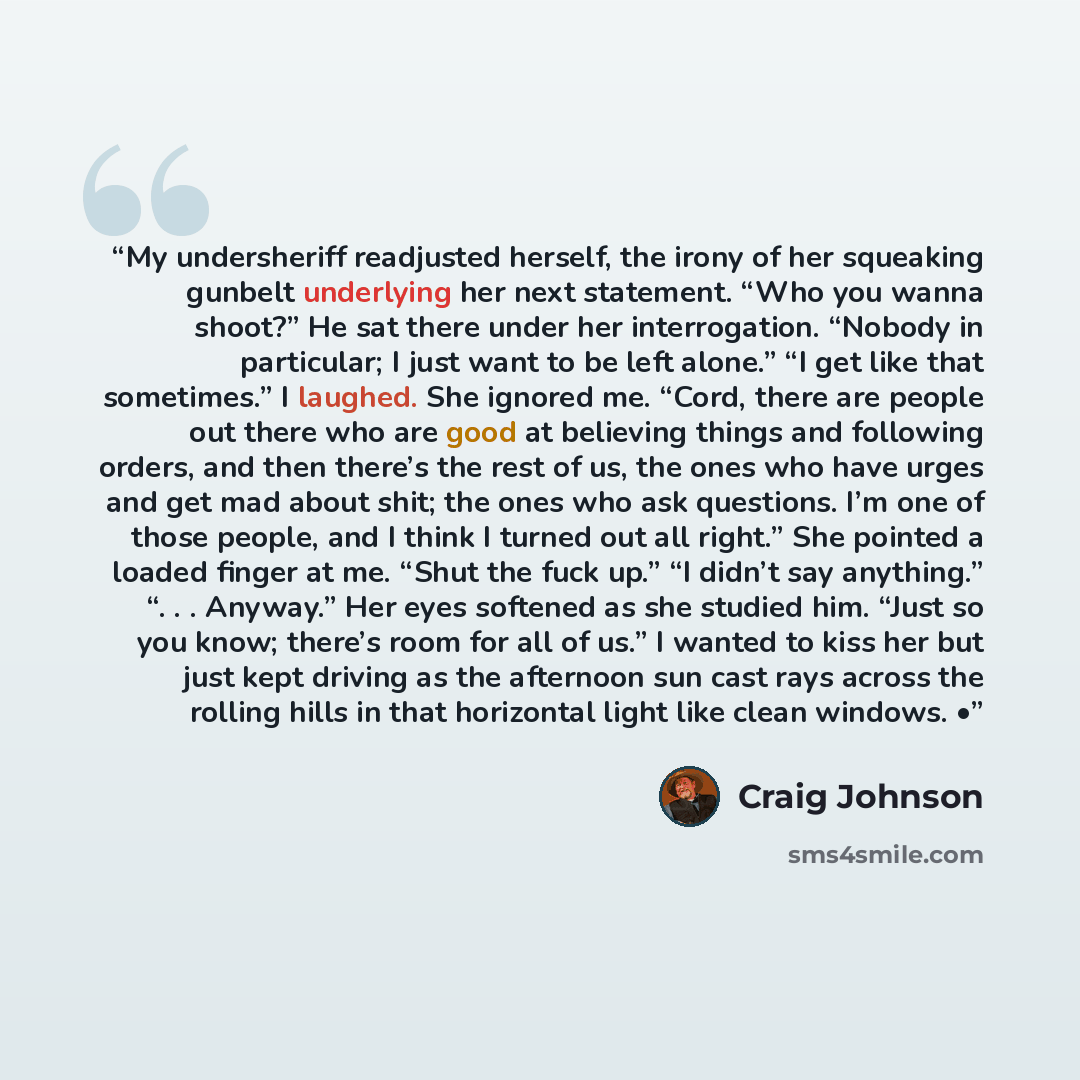 “My undersheriff readjusted herself, the irony of her squeaking gunbelt underlying her next statement. “Who you wanna shoot?” He sat there under her interrogation. “Nobody in particular; I just want to be left alone.” “I get like that sometimes.” I laughed. She ignored me. “Cord, there are people…” quote by Craig Johnson