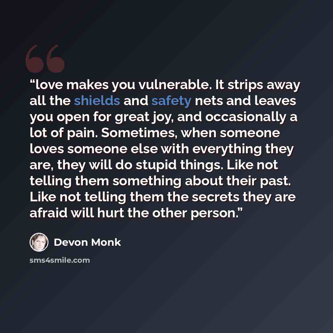 “love makes you vulnerable. It strips away all the shields and safety nets and leaves you open for great joy, and occasionally a lot of pain. Sometimes, when someone loves someone else with everything they are, they will do stupid things. Like not telling them something about their past. Like not…” quote by Devon Monk