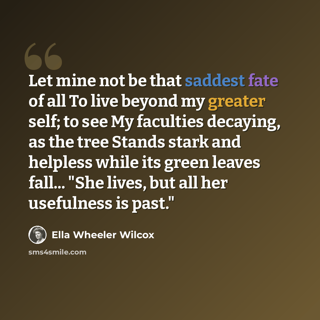 “Let mine not be that saddest fate of all To live beyond my greater self; to see My faculties decaying, as the tree Stands stark and helpless while its green leaves fall... "She lives, but all her usefulness is past."” quote by Ella Wheeler Wilcox