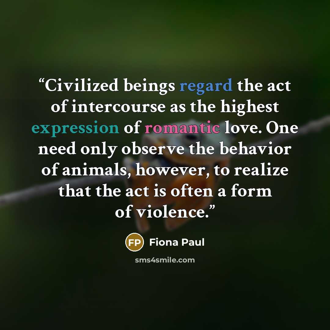 “Civilized beings regard the act of intercourse as the highest expression of romantic love. One need only observe the behavior of animals, however, to realize that the act is often a form of violence.” quote by Fiona Paul