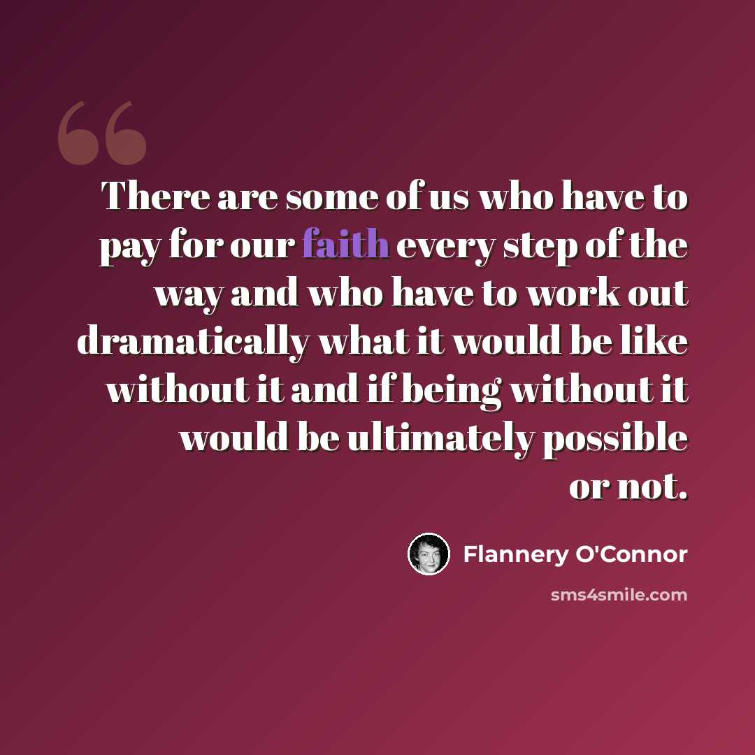 “There are some of us who have to pay for our faith every step of the way and who have to work out dramatically what it would be like without it and if being without it would be ultimately possible or not.” quote by Flannery O'Connor