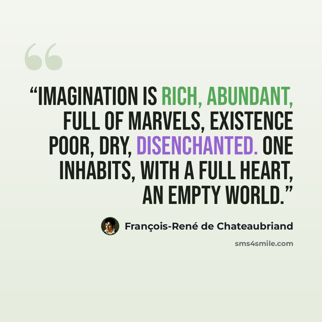 “Imagination is rich, abundant, full of marvels, existence poor, dry, disenchanted. One inhabits, with a full heart, an empty world.” quote by François-René de Chateaubriand