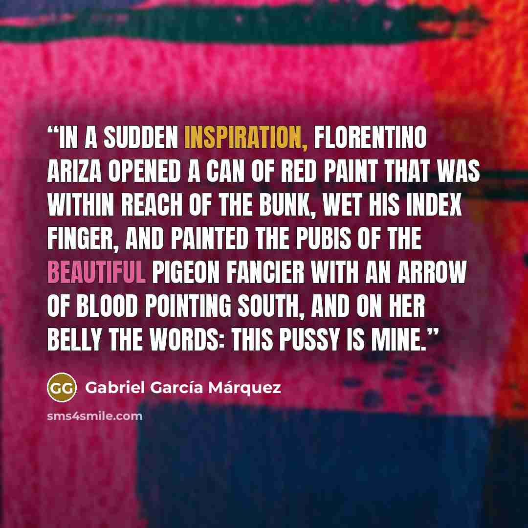 “In a sudden inspiration, Florentino Ariza opened a can of red paint that was within reach of the bunk, wet his index finger, and painted the pubis of the beautiful pigeon fancier with an arrow of blood pointing south, and on her belly the words: This pussy is mine.” quote by Gabriel García Márquez