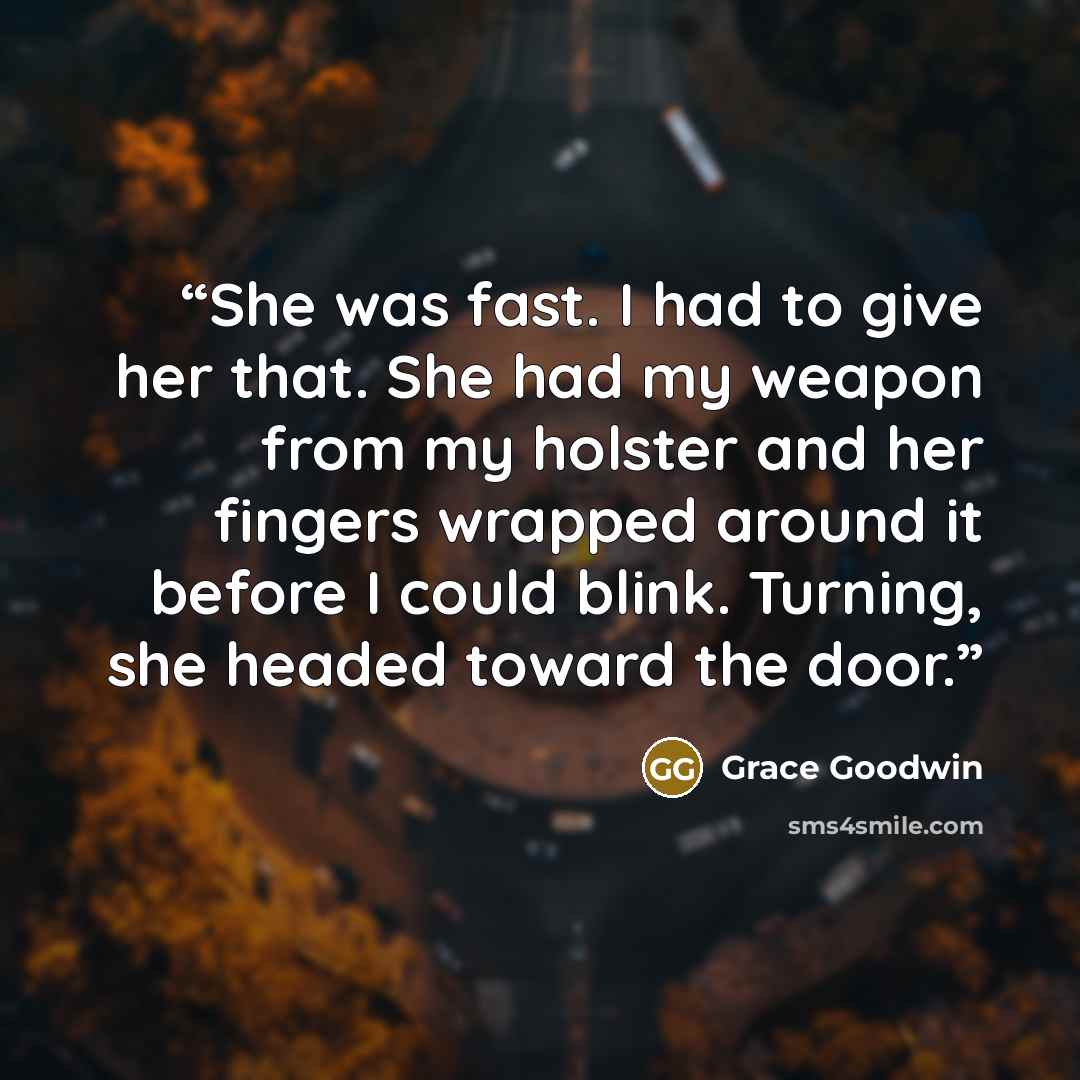 “She was fast. I had to give her that. She had my weapon from my holster and her fingers wrapped around it before I could blink. Turning, she headed toward the door.” quote by Grace Goodwin