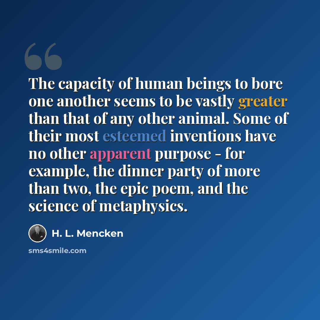 “The capacity of human beings to bore one another seems to be vastly greater than that of any other animal. Some of their most esteemed inventions have no other apparent purpose - for example, the dinner party of more than two, the epic poem, and the science of metaphysics.” quote by H. L. Mencken