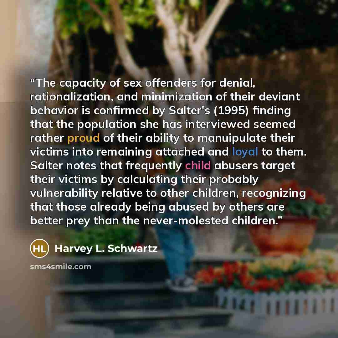 “The capacity of sex offenders for denial, rationalization, and minimization of their deviant behavior is confirmed by Salter's (1995) finding that the population she has interviewed seemed rather proud of their ability to manuipulate their victims into remaining attached and loyal to them. Salter…” quote by Harvey L. Schwartz