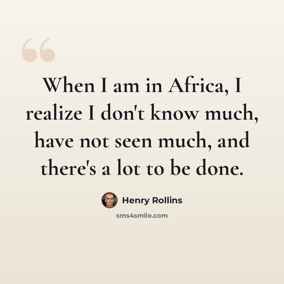 “When I am in Africa, I realize I don't know much, have not seen much, and there's a lot to be done.” quote by Henry Rollins