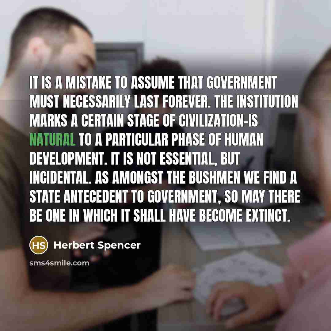 “It is a mistake to assume that government must necessarily last forever. The institution marks a certain stage of civilization-is natural to a particular phase of human development. It is not essential, but incidental. As amongst the Bushmen we find a state antecedent to government, so may there…” quote by Herbert Spencer