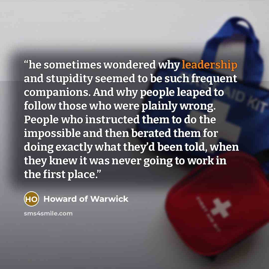 “he sometimes wondered why leadership and stupidity seemed to be such frequent companions. And why people leaped to follow those who were plainly wrong. People who instructed them to do the impossible and then berated them for doing exactly what they’d been told, when they knew it was never going…” quote by Howard of Warwick