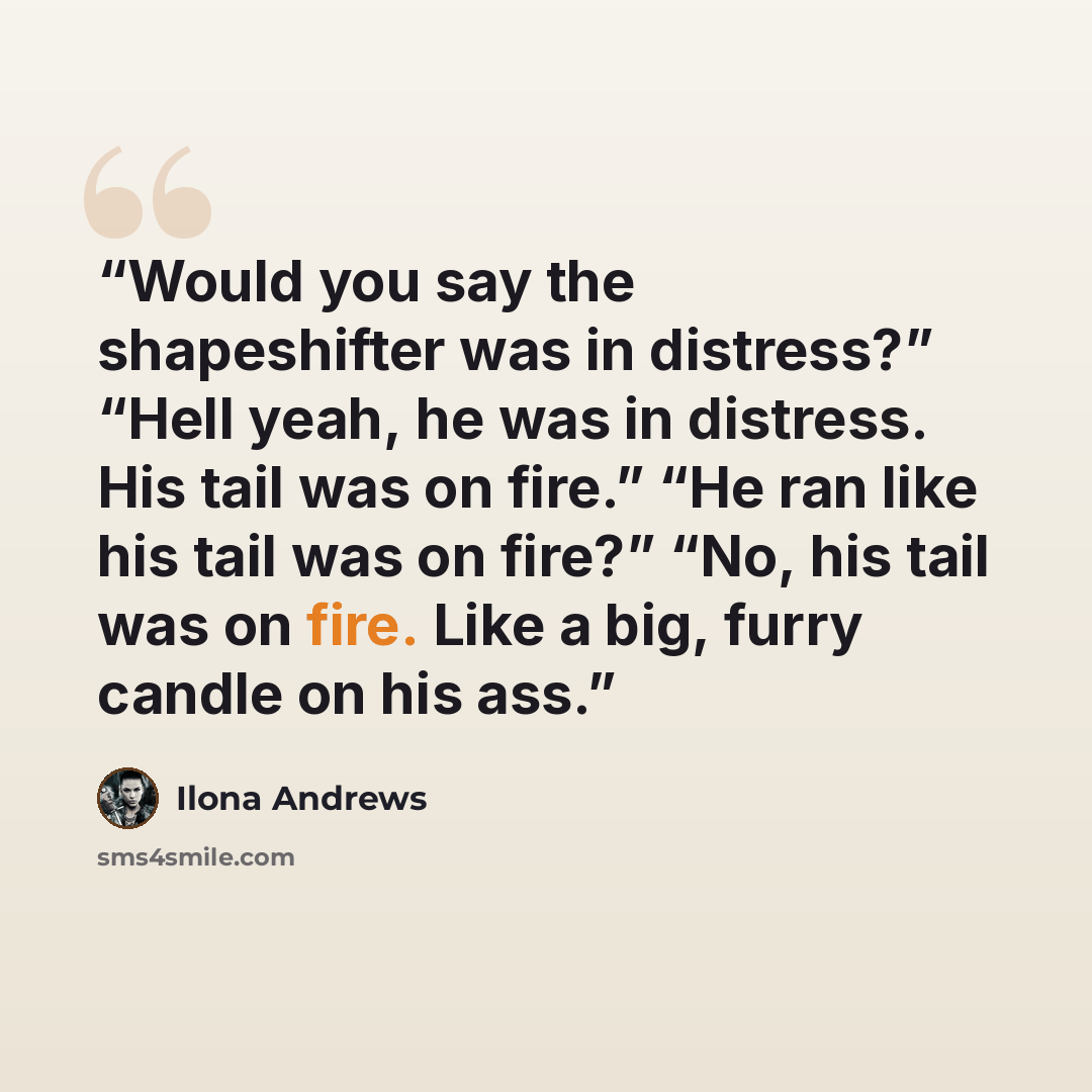 “Would you say the shapeshifter was in distress?” “Hell yeah, he was in distress. His tail was on fire.” “He ran like his tail was on fire?” “No, his tail was on fire. Like a big, furry candle on his ass.” quote by Ilona Andrews