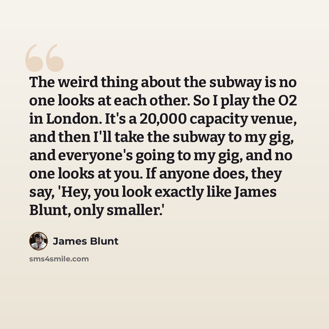 “The weird thing about the subway is no one looks at each other. So I play the O2 in London. It's a 20,000 capacity venue, and then I'll take the subway to my gig, and everyone's going to my gig, and no one looks at you. If anyone does, they say, 'Hey, you look exactly like James Blunt, only…” quote by James Blunt