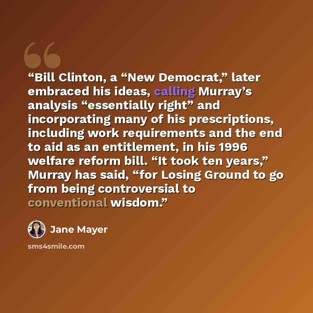 “Bill Clinton, a “New Democrat,” later embraced his ideas, calling Murray’s analysis “essentially right” and incorporating many of his prescriptions, including work requirements and the end to aid as an entitlement, in his 1996 welfare reform bill. “It took ten years,” Murray has said, “for Losing…” quote by Jane Mayer