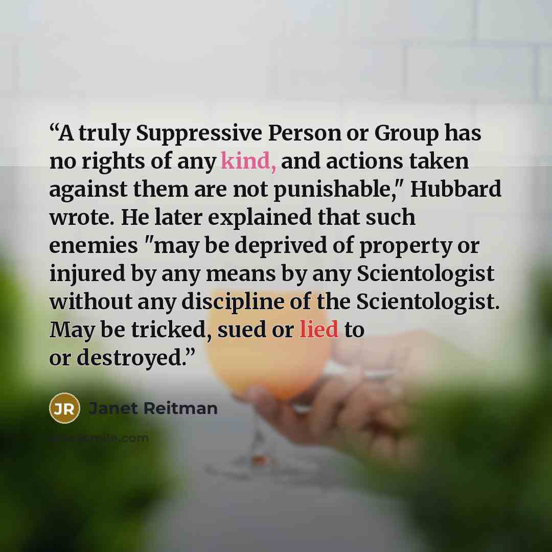 “A truly Suppressive Person or Group has no rights of any kind, and actions taken against them are not punishable," Hubbard wrote. He later explained that such enemies "may be deprived of property or injured by any means by any Scientologist without any discipline of the Scientologist. May be…” quote by Janet Reitman