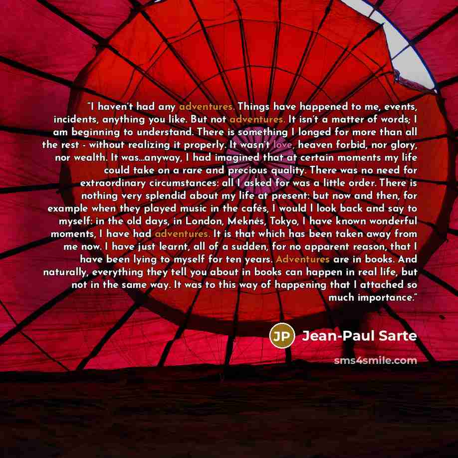 “I haven’t had any adventures. Things have happened to me, events, incidents, anything you like. But not adventures. It isn’t a matter of words; I am beginning to understand. There is something I longed for more than all the rest - without realizing it properly. It wasn’t love, heaven forbid, nor…” quote by Jean-Paul Sarte