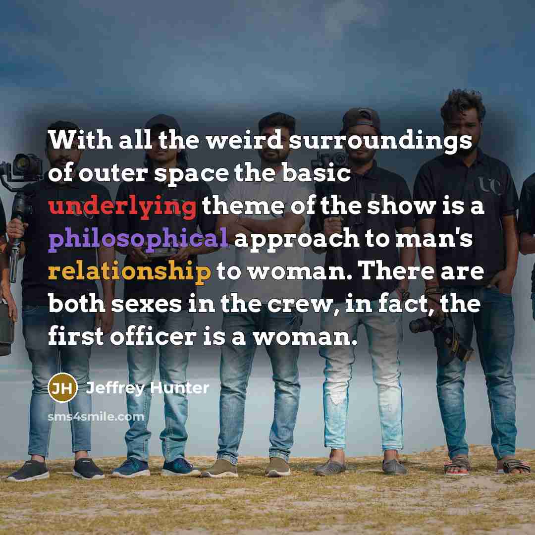 “With all the weird surroundings of outer space the basic underlying theme of the show is a philosophical approach to man's relationship to woman. There are both sexes in the crew, in fact, the first officer is a woman.” quote by Jeffrey Hunter