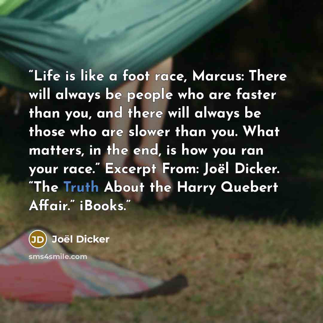 “Life is like a foot race, Marcus: There will always be people who are faster than you, and there will always be those who are slower than you. What matters, in the end, is how you ran your race.” Excerpt From: Joël Dicker. “The Truth About the Harry Quebert Affair.” iBooks.” quote by Joël Dicker