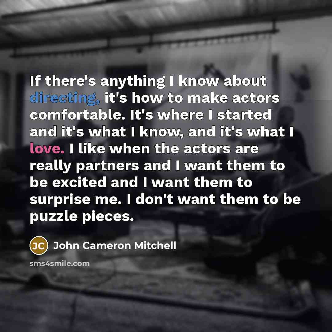 “If there's anything I know about directing, it's how to make actors comfortable. It's where I started and it's what I know, and it's what I love. I like when the actors are really partners and I want them to be excited and I want them to surprise me. I don't want them to be puzzle pieces.” quote by John Cameron Mitchell