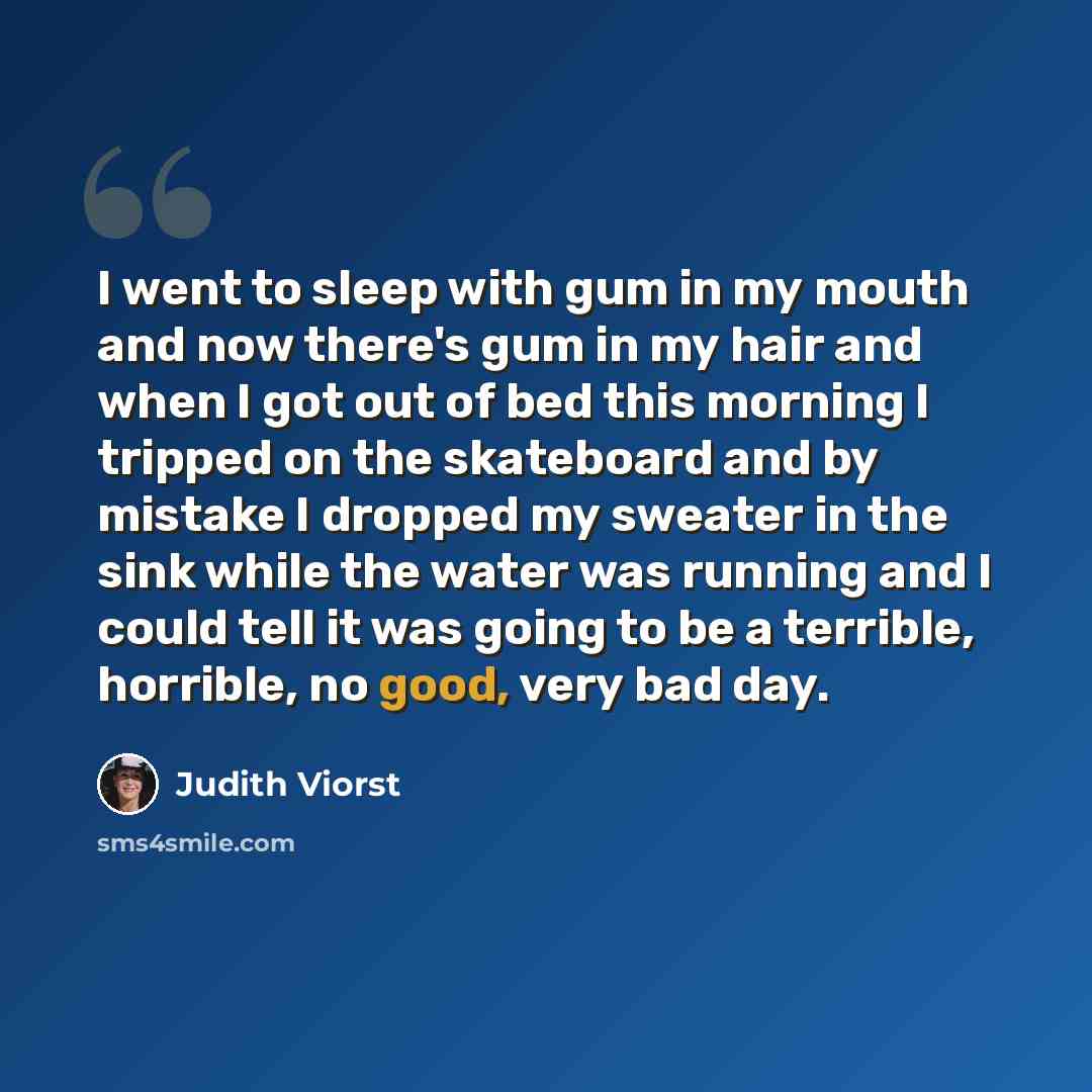 “I went to sleep with gum in my mouth and now there's gum in my hair and when I got out of bed this morning I tripped on the skateboard and by mistake I dropped my sweater in the sink while the water was running and I could tell it was going to be a terrible, horrible, no good, very bad day.” quote by Judith Viorst
