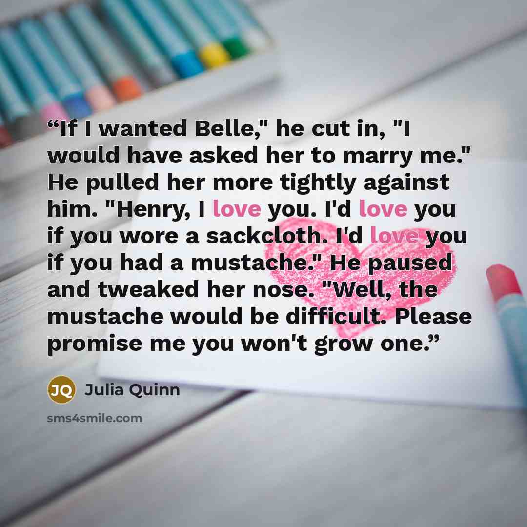 “If I wanted Belle," he cut in, "I would have asked her to marry me." He pulled her more tightly against him. "Henry, I love you. I'd love you if you wore a sackcloth. I'd love you if you had a mustache." He paused and tweaked her nose. "Well, the mustache would be difficult. Please promise me you…” quote by Julia Quinn