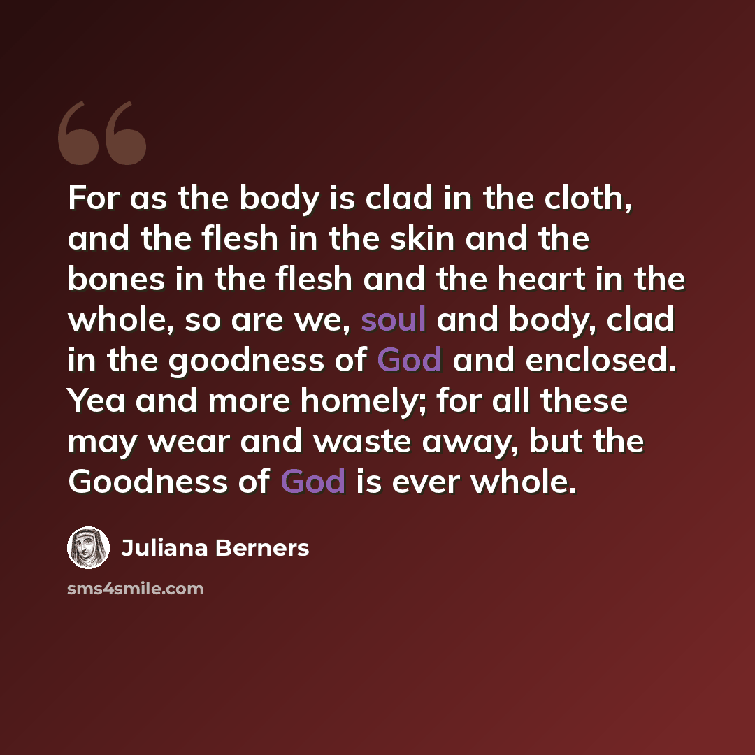 “For as the body is clad in the cloth, and the flesh in the skin and the bones in the flesh and the heart in the whole, so are we, soul and body, clad in the goodness of God and enclosed. Yea and more homely; for all these may wear and waste away, but the Goodness of God is ever whole.” quote by Juliana Berners
