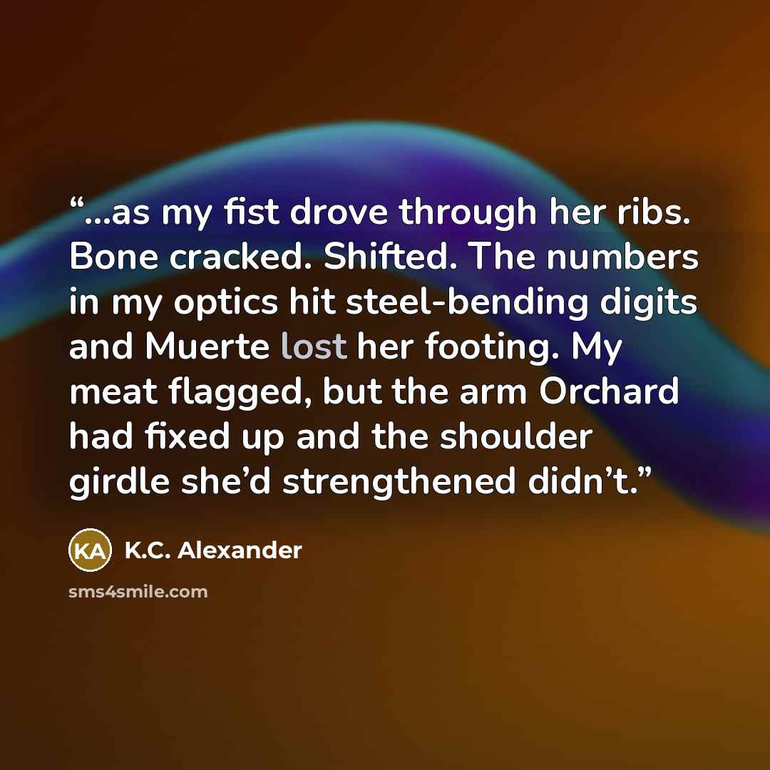 “...as my fist drove through her ribs. Bone cracked. Shifted. The numbers in my optics hit steel-bending digits and Muerte lost her footing. My meat flagged, but the arm Orchard had fixed up and the shoulder girdle she’d strengthened didn’t.” quote by K.C. Alexander