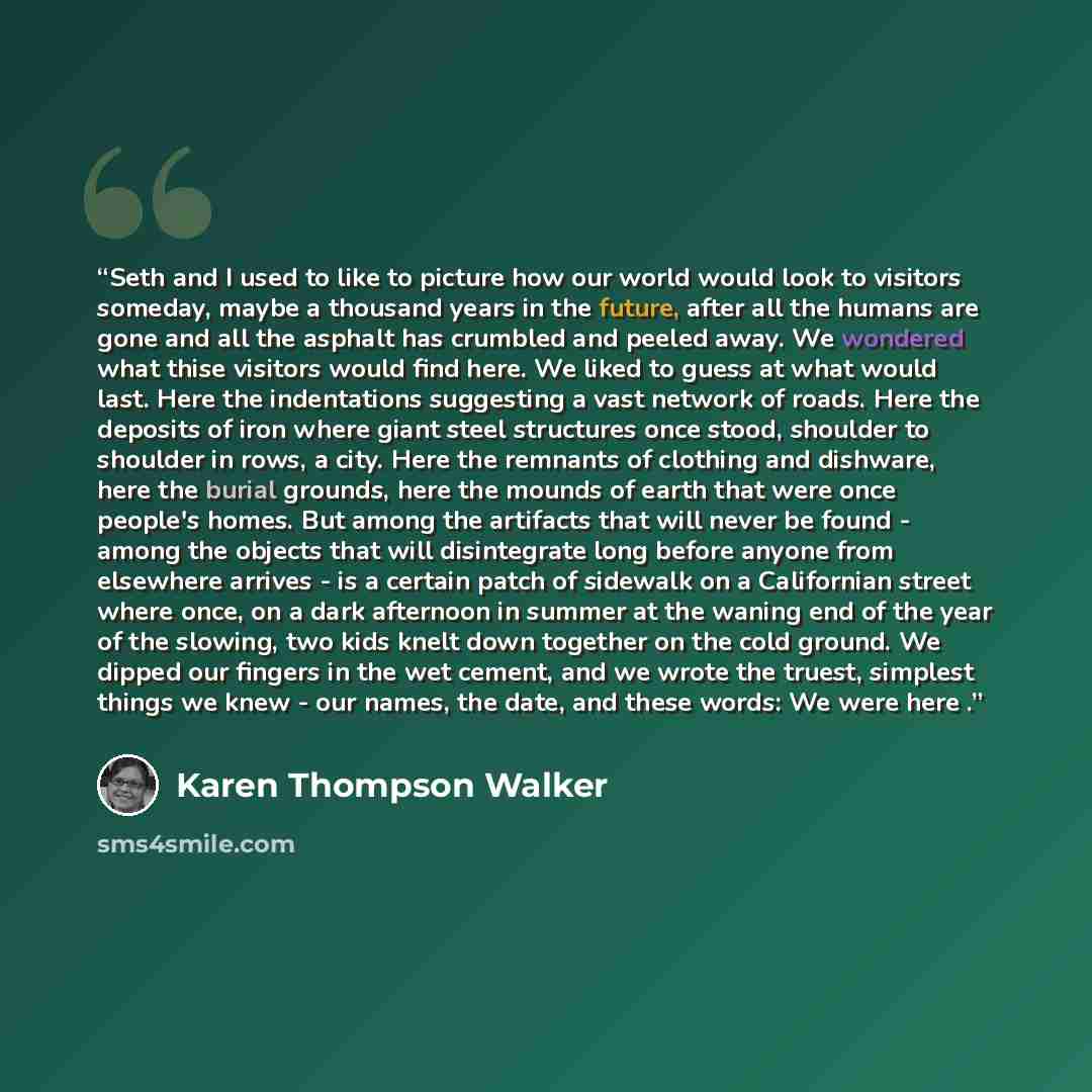 “Seth and I used to like to picture how our world would look to visitors someday, maybe a thousand years in the future, after all the humans are gone and all the asphalt has crumbled and peeled away. We wondered what thise visitors would find here. We liked to guess at what would last. Here the…” quote by Karen Thompson Walker