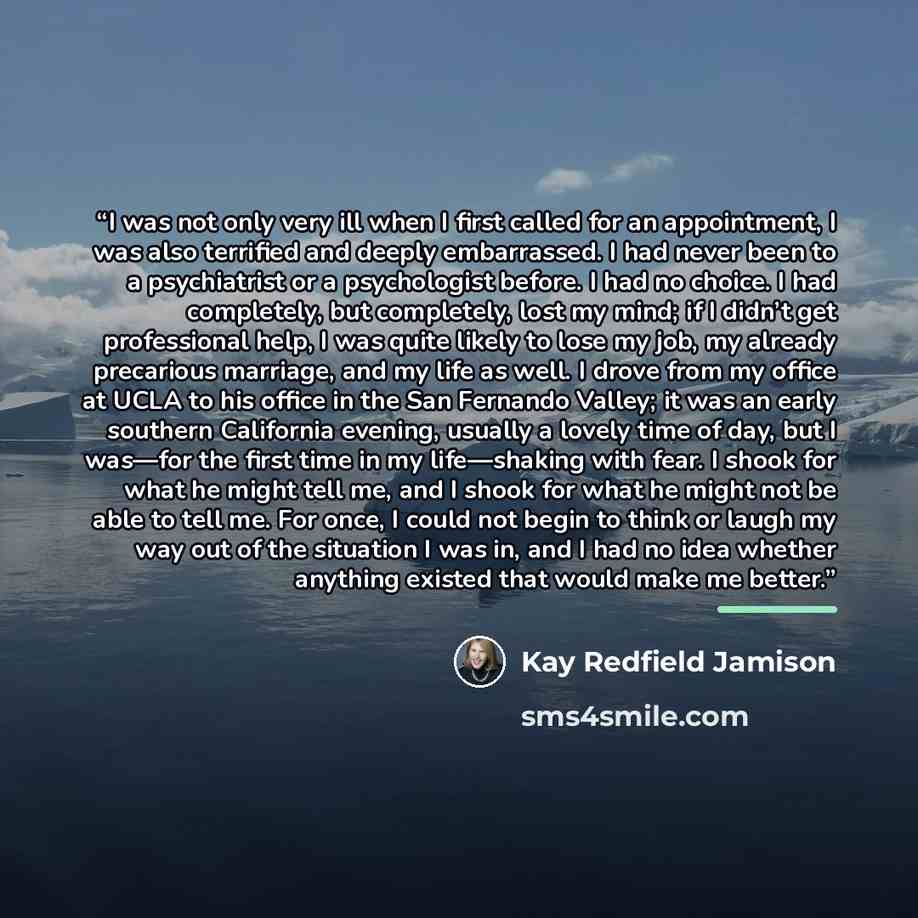 “I was not only very ill when I first called for an appointment, I was also terrified and deeply embarrassed. I had never been to a psychiatrist or a psychologist before. I had no choice. I had completely, but completely, lost my mind; if I didn’t get professional help, I was quite likely to lose…” quote by Kay Redfield Jamison