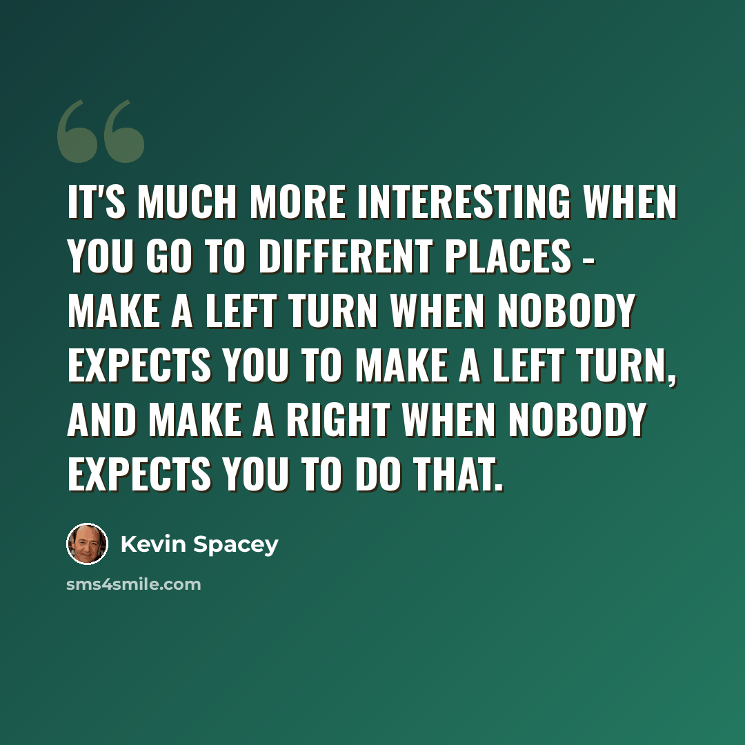 “It's much more interesting when you go to different places - make a left turn when nobody expects you to make a left turn, and make a right when nobody expects you to do that.” quote by Kevin Spacey