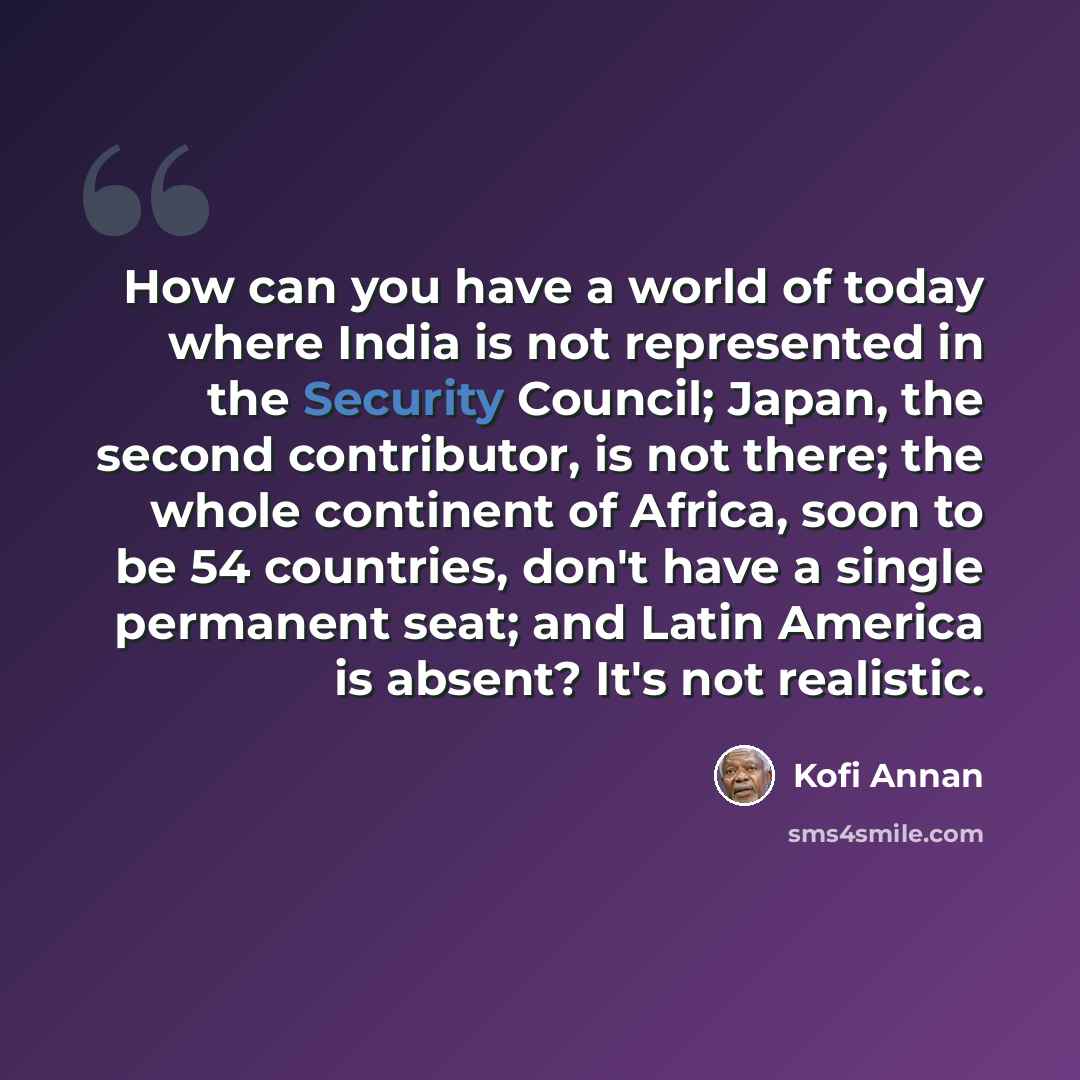 “How can you have a world of today where India is not represented in the Security Council; Japan, the second contributor, is not there; the whole continent of Africa, soon to be 54 countries, don't have a single permanent seat; and Latin America is absent? It's not realistic.” quote by Kofi Annan