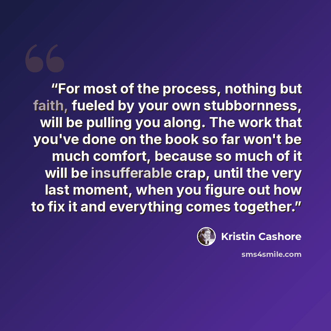 “For most of the process, nothing but faith, fueled by your own stubbornness, will be pulling you along. The work that you've done on the book so far won't be much comfort, because so much of it will be insufferable crap, until the very last moment, when you figure out how to fix it and everything…” quote by Kristin Cashore
