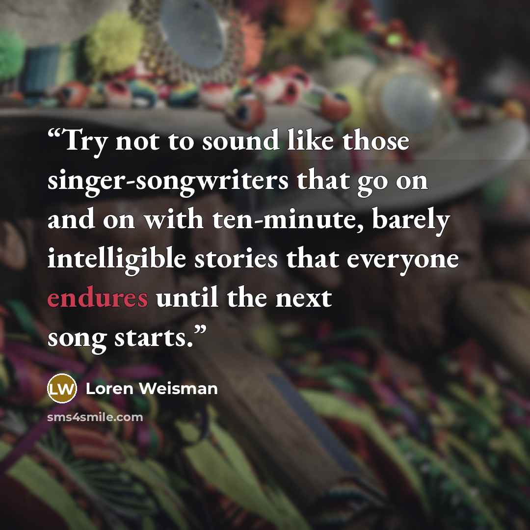“Try not to sound like those singer-songwriters that go on and on with ten-minute, barely intelligible stories that everyone endures until the next song starts.” quote by Loren Weisman