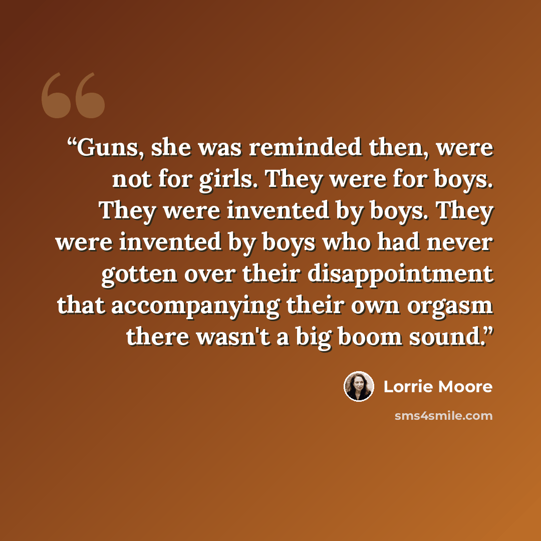 “Guns, she was reminded then, were not for girls. They were for boys. They were invented by boys. They were invented by boys who had never gotten over their disappointment that accompanying their own orgasm there wasn't a big boom sound.” quote by Lorrie Moore